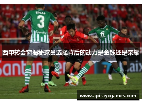 西甲转会窗揭秘球员选择背后的动力是金钱还是荣耀 西甲转会窗揭秘球员选择背后的动力是金钱还是荣耀