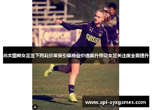 尤文图斯女足签下阿莉莎莱曼引爆商业价值飙升带动女足关注度全面提升