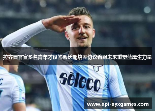 拉齐奥官宣多名青年才俊签署长期培养协议着眼未来重塑蓝鹰生力量 拉齐奥官宣多名青年才俊签署长期培养协议着眼未来重塑蓝鹰生力量