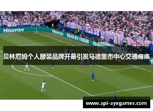 贝林厄姆个人服装品牌开幕引发马德里市中心交通瘫痪