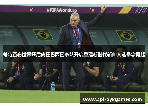 蒂特宣布世界杯后离任巴西国家队开启重建新时代新帅人选悬念再起 蒂特宣布世界杯后离任巴西国家队开启重建新时代新帅人选悬念再起